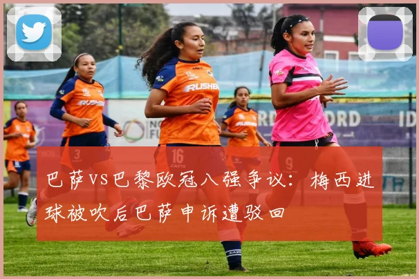 巴萨vs巴黎欧冠八强争议：梅西进球被吹后巴萨申诉遭驳回