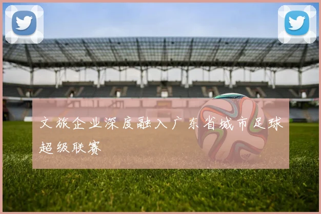 文旅企业深度融入广东省城市足球超级联赛