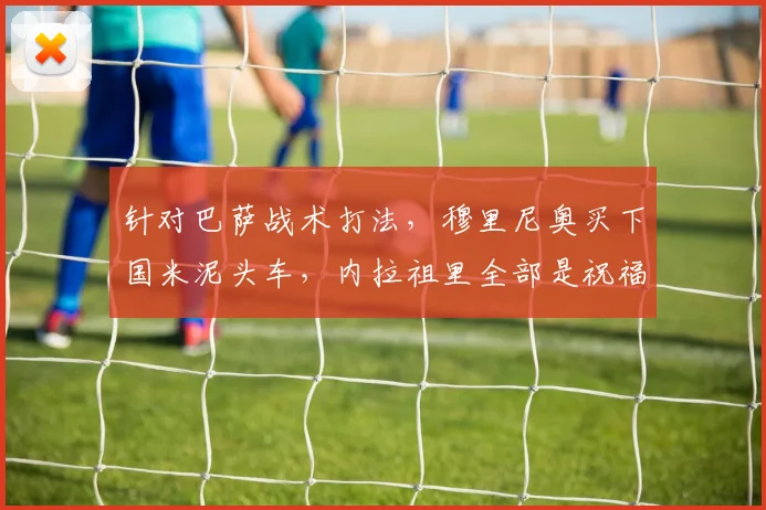针对巴萨战术打法，穆里尼奥买下国米泥头车，内拉祖里全部是祝福