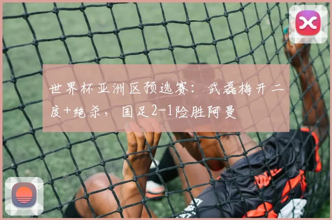 世界杯亚洲区预选赛：武磊梅开二度+绝杀，国足2-1险胜阿曼