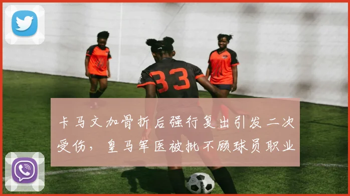 卡马文加骨折后强行复出引发二次受伤，皇马军医被批不顾球员职业生涯