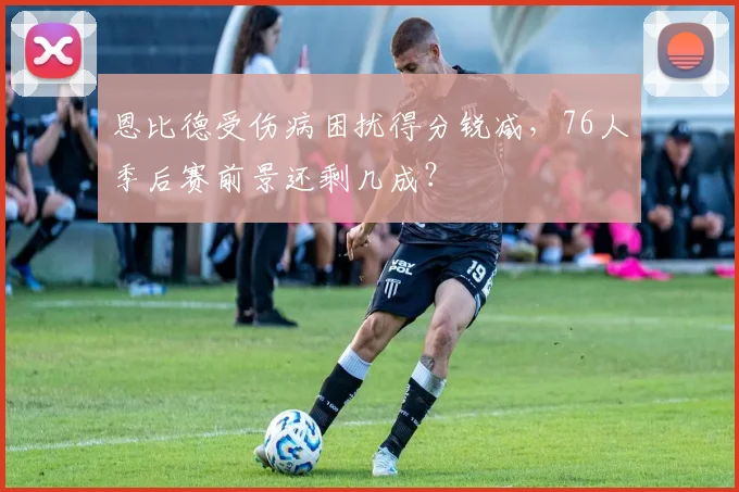 恩比德受伤病困扰得分锐减，76人季后赛前景还剩几成？