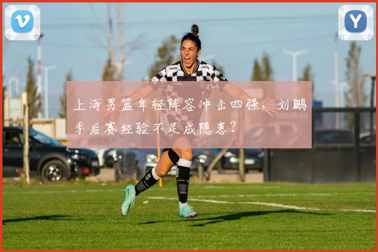 上海男篮年轻阵容冲击四强，刘鹏季后赛经验不足成隐患？
