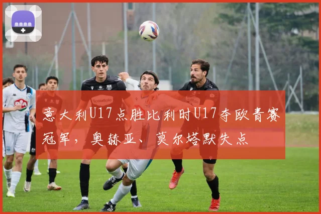 意大利U17点胜比利时U17夺欧青赛冠军，奥赫亚、莫尔塔默失点